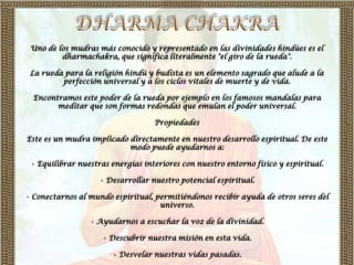 Uno de los mudras más conocido y representado en las divinidades hindúes es el
         dharmachakra, que significa literalmente "el giro de la rueda".

 La rueda para la religión hindú y budista es un elemento sagrado que alude a la
         perfección universal y a los ciclos vitales de muerte y de vida.

  Encontramos este poder de la rueda por ejemplo en los famosos mandalas para
        meditar que son formas redondas que emulan el poder universal.

                                   Propiedades

Este es un mudra implicado directamente en nuestro desarrollo espiritual. De este
                           modo puede ayudarnos a:

 • Equilibrar nuestras energías interiores con nuestro entorno físico y espiritual.

                    • Desarrollar nuestro potencial espiritual.

• Conectarnos al mundo espiritual, permitiéndonos recibir ayuda de otros seres del
                                    universo.

                 • Ayudarnos a escuchar la voz de la divinidad.

                     • Descubrir nuestra misión en esta vida.

                       • Desvelar nuestras vidas pasadas.
 