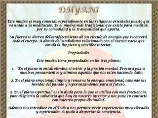 Este mudra es muy conocido especialmente en las religiones orientales puesto que
va unido a la meditación. Es el mudra más tradicional que existe para meditar,
               por su comodidad y la tranquilidad que aporta.

 Su fuerza se deriva del establecimiento de un círculo de energía que recorrerá
  todo el cuerpo. A demás del simbolismo relacionado con el cuenco vacío que
                     emula la limpieza y sencillez interior.

                                   Propiedades

                 Este mudra tiene propiedades en los tres planos:

  1.   En el plano m ental: elimina el estrés y la presión mental. Procura paz a
        nuestros pensamientos y elimina aquellos que nos estén haciendo daño.

  2. En el plano emocional: limpia y renueva la energía emocional, sanando las
               heridas del pasado y esperanzándonos para el futuro.

 3. En el plano espiritual: es sin duda para lo que se utiliza con más frecuencia,
 pues despierta la sabiduría que hay en nuestro interior y nos pone en contacto
                           con nuestra propia divinidad.

Además nos introduce en el Todo y nos permite vivir experiencias muy elevadas
              y espirituales. A yuda a despertar la conciencia.
 