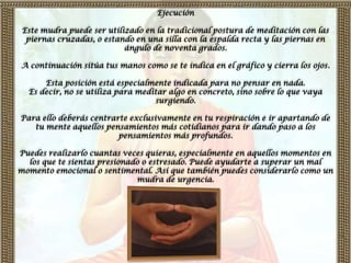 Ejecución

 Este mudra puede ser utilizado en la tradicional postura de meditación con las
  piernas cruzadas, o estando en una silla con la espalda recta y las piernas en
                           ángulo de noventa grados.

A continuación sitúa tus manos como se te indica en el gráfico y cierra los ojos.

      Esta posición está especialmente indicada para no pensar en nada.
  Es decir, no se utiliza para meditar algo en concreto, sino sobre lo que vaya
                                   surgiendo.

Para ello deberás centrarte exclusivamente en tu respiración e ir apartando de
   tu mente aquellos pensamientos más cotidianos para ir dando paso a los
                         pensamientos más profundos.

Puedes realizarlo cuantas veces quieras, especialmente en aquellos momentos en
  los que te sientas presionado o estresado. Puede ayudarte a superar un mal
momento emocional o sentimental. Así que también puedes considerarlo como un
                              mudra de urgencia.
 