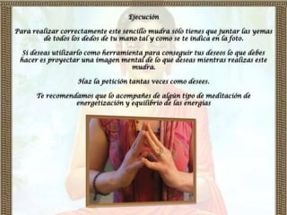 Ejecución

Para realizar correctamente este sencillo mudra sólo tienes que juntar las yemas
        de todos los dedos de tu mano tal y como se te indica en la foto.

  Si deseas utilizarlo como herramienta para conseguir tus deseos lo que debes
 hacer es proyectar una imagen mental de lo que deseas mientras realizas este
                                    mudra.

                   Haz la petición tantas veces como desees.

      Te recomendamos que lo acompañes de algún tipo de meditación de
                 energetización y equilibrio de las energías
 