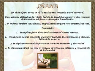Sin duda alguna este es un de los mudras más conocidos a nivel universal.

Especialmente utilizado en la religión budista ha llegado hasta nuestros días como uno
               de los mudras más favorecedores para la meditación.

S in embargo también tiene diversas propiedades útiles para otros ámbitos de la vida.

                                       Propiedades

           1.   En el plano físico: alivia los desórdenes del sistema nervioso.

2.   E n el plano mental: nos aporta una mayor facilidad de concentración y atención.
                                   Estimula la memoria.

      3. En el plano emocional: despierta una sensación de ternura y afectividad.

4. En el plano espiritual: nos pone en contacto directo con la sabiduría y conocimiento
                                     de la divinidad.
 
