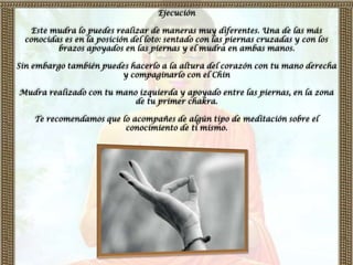 Ejecución

   Este mudra lo puedes realizar de maneras muy diferentes. Una de las más
  conocidas es en la posición del loto: sentado con las piernas cruzadas y con los
          brazos apoyados en las piernas y el mudra en ambas manos.

Sin embargo también puedes hacerlo a la altura del corazón con tu mano derecha
                        y compaginarlo con el Chin

Mudra realizado con tu mano izquierda y apoyado entre las piernas, en la zona
                           de tu primer chakra.

    Te recomendamos que lo acompañes de algún tipo de meditación sobre el
                         conocimiento de ti mismo.
 