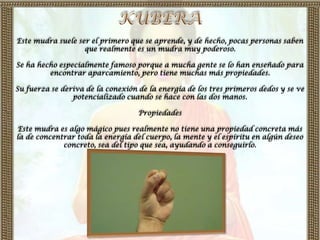 Este mudra suele ser el primero que se aprende, y de hecho, pocas personas saben
                   que realmente es un mudra muy poderoso.

Se ha hecho especialmente famoso porque a mucha gente se lo han enseñado para
         encontrar aparcamiento, pero tiene muchas más propiedades.

Su fuerza se deriva de la conexión de la energía de los tres primeros dedos y se ve
                potencializado cuando se hace con las dos manos.

                                   Propiedades

Este mudra es algo mágico pues realmente no tiene una propiedad concreta más
la de concentrar toda la energía del cuerpo, la mente y el espíritu en algún deseo
             concreto, sea del tipo que sea, ayudando a conseguirlo.
 