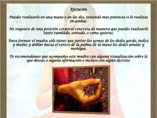 Ejecución

Puedes realizarlo en una mano o en las dos, teniendo más potencia si lo realizas
                                 en ambas.

No requiere de una posición corporal concreta de manera que puedes realizarlo
                   tanto tumbado, sentado, o como quieras.

Para formar el mudra sólo tienes que juntar las yemas de los dedos gordo, índice
  y medio; y doblar hacia el centro de la palma de la mano los dedos anular y
                                    meñique.

Te recomendamos que acompañes este mudra con alguna visualización sobre lo
         que deseas o alguna afirmación e incluso con algún decreto.
 