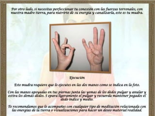 Por otro lado, si necesitas perfeccionar tu conexión con las fuerzas terrenales, con
 nuestra madre tierra, para nutrirte de su energía y canalizarla, este es tu mudra.




                                      Ejecución

   Este mudra requiere que lo ejecutes en las dos manos como se indica en la foto.

Con las manos apoyadas en tus piernas junta las yemas de los dedos pulgar y anular y
estira los demás dedos. S epara ligeramente el pulgar y recuerda mantener pegados el
                                  dedo índice y medio.

Te recomendamos que lo acompañes con cualquier tipo de meditación relacionada con
  las energías de la tierra o visualizaciones para hacer un deseo material realidad.
 