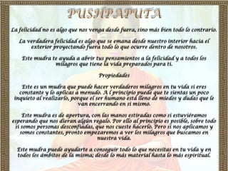La felicidad no es algo que nos venga desde fuera, sino más bien todo lo contrario.

   La verdadera felicidad es algo que se emana desde nuestro interior hacia el
       exterior proyectando fuera todo lo que ocurre dentro de nosotros.

    Este mudra te ayuda a abrir tus pensamientos a la felicidad y a todos los
                milagros que tiene la vida preparados para ti.

                                   Propiedades

    Este es un mudra que puede hacer verdaderos milagros en tu vida si eres
   constante y lo aplicas a menudo. A l principio puede que te sientas un poco
 inquieto al realizarlo, porque el ser humano está lleno de miedos y dudas que le
                           van encerrando en si mismo.

    Este mudra es de apertura, con las manos estiradas como si estuviéramos
esperando que nos dieran algún regalo. Por ello al principio es posible, sobre todo
 si somos personas desconfiadas, que nos cueste hacerlo. Pero si nos aplicamos y
   somos constantes, pronto empezaremos a ver los milagros que buscamos en
                                  nuestra vida.

  Este mudra puede ayudarte a conseguir todo lo que necesitas en tu vida y en
  todos los ámbitos de la misma; desde lo más material hasta lo más espiritual.
 