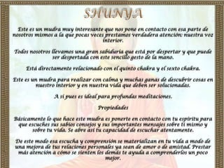 Este es un mudra muy interesante que nos pone en contacto con esa parte de
nosotros mismos a la que pocas veces prestamos verdadera atención: nuestra voz
                                   interior.

Todos nosotros llevamos una gran sabiduría que está por despertar y que puede
               ser despertada con este sencillo gesto de la mano.

     Está directamente relacionado con el quinto chakra y el sexto chakra.

Este es un mudra para realizar con calma y muchas ganas de descubrir cosas en
         nuestro interior y en nuestra vida que deben ser solucionadas.

                A sí pues es ideal para profundas meditaciones.

                                 Propiedades

Básicamente lo que hace este mudra es ponerte en contacto con tu espíritu para
 que escuches sus sabios consejos y sus importantes mensajes sobre ti mismo y
       sobre tu vida. Se abre así tu capacidad de escuchar atentamente.

 De este modo esa escucha y comprensión se materializan en tu vida a modo de
 una mejora de tus relaciones personales ya sean de amor o de amistad. Prestar
  más atención a cómo se sienten los demás te ayuda a comprenderlos un poco
                                     mejor.
 
