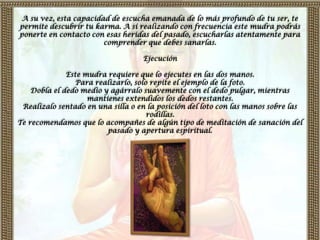 A su vez, esta capacidad de escucha emanada de lo más profundo de tu ser, te
permite descubrir tu karma. A sí realizando con frecuencia este mudra podrás
ponerte en contacto con esas heridas del pasado, escucharlas atentamente para
                       comprender que debes sanarlas.

                                   Ejecución

              Este mudra requiere que lo ejecutes en las dos manos.
                 Para realizarlo, solo repite el ejemplo de la foto.
    Dobla el dedo medio y agárralo suavemente con el dedo pulgar, mientras
                    mantienes extendidos los dedos restantes.
 Realízalo sentado en una silla o en la posición del loto con las manos sobre las
                                      rodillas.
Te recomendamos que lo acompañes de algún tipo de meditación de sanación del
                         pasado y apertura espiritual.
 