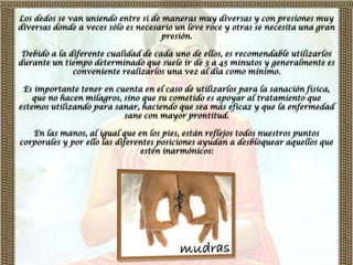 Los dedos se van uniendo entre sí de maneras muy diversas y con presiones muy
diversas donde a veces sólo es necesario un leve roce y otras se necesita una gran
                                     presión.

 Debido a la diferente cualidad de cada uno de ellos, es recomendable utilizarlos
durante un tiempo determinado que suele ir de 3 a 45 minutos y generalmente es
              conveniente realizarlos una vez al día como mínimo.

 Es importante tener en cuenta en el caso de utilizarlos para la sanación física,
    que no hacen milagros, sino que su cometido es apoyar al tratamiento que
estemos utilizando para sanar, haciendo que sea más eficaz y que la enfermedad
                           sane con mayor prontitud.

   En las manos, al igual que en los pies, están reflejos todos nuestros puntos
corporales y por ello las diferentes posiciones ayudan a desbloquear aquellos que
                                estén inarmónicos:
 