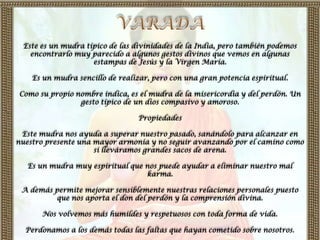 Este es un mudra típico de las divinidades de la India, pero también podemos
   encontrarlo muy parecido a algunos gestos divinos que vemos en algunas
                    estampas de Jesús y la Virgen María.

    Es un mudra sencillo de realizar, pero con una gran potencia espiritual.

Como su propio nombre indica, es el mudra de la misericordia y del perdón. Un
                gesto típico de un dios compasivo y amoroso.

                                 Propiedades

 Este mudra nos ayuda a superar nuestro pasado, sanándolo para alcanzar en
nuestro presente una mayor armonía y no seguir avanzando por el camino como
                     si lleváramos grandes sacos de arena.

   Es un mudra muy espiritual que nos puede ayudar a eliminar nuestro mal
                                  karma.

 A demás permite mejorar sensiblemente nuestras relaciones personales puesto
         que nos aporta el don del perdón y la comprensión divina.

      Nos volvemos más humildes y respetuosos con toda forma de vida.

  Perdonamos a los demás todas las faltas que hayan cometido sobre nosotros.
 