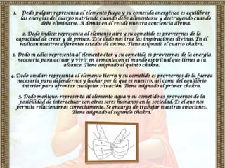 1.    Dedo pulgar: representa al elemento fuego y su cometido energético es equilibrar
      las energías del cuerpo nutriendo cuando debe alimentarse y destruyendo cuando
               debe eliminarse. A demás en él reside nuestra conciencia divina.

    2. Dedo índice: representa al elemento aire y su cometido es proveernos de la
  capacidad de crear y de pensar. Este dedo nos trae las inspiraciones divinas. En él
   radican nuestros diferentes estados de ánimo. Tiene asignado el cuarto chakra.

3. Dedo m edio: representa al elemento éter y su cometido es proveernos de la energía
   necesaria para actuar y vivir en armoníacon el mundo espiritual que tienes a tu
                      alcance. Tiene asignado el quinto chakra.

4. Dedo anular: representa al elemento tierra y su cometido es proveernos de la fuerza
   necesaria para defendernos y luchar por lo que es nuestro, así como del equilibrio
     interior para afrontar cualquier situación. Tiene asignado el primer chakra.

   5. Dedo meñique: representa al elemento agua y su cometido es proveernos de la
   posibilidad de interactuar con otros seres humanos en la sociedad. Es el que nos
  permite relacionarnos correctamente. Se encarga de trabajar nuestras emociones.
                          Tiene asignado el segundo chakra.
 