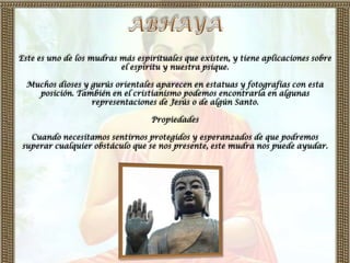 Este es uno de los mudras más espirituales que existen, y tiene aplicaciones sobre
                          el espíritu y nuestra psique.

  Muchos dioses y gurús orientales aparecen en estatuas y fotografías con esta
    posición. También en el cristianismo podemos encontrarla en algunas
                  representaciones de Jesús o de algún Santo.

                                  Propiedades

  Cuando necesitamos sentirnos protegidos y esperanzados de que podremos
superar cualquier obstáculo que se nos presente, este mudra nos puede ayudar.
 