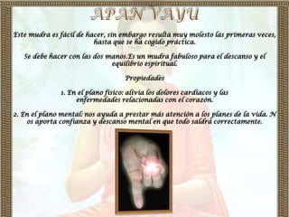 Este mudra es fácil de hacer, sin embargo resulta muy molesto las primeras veces,
                         hasta que se ha cogido práctica.

   Se debe hacer con las dos manos.Es un mudra fabuloso para el descanso y el
                              equilibrio espiritual.

                                   Propiedades

              1. En el plano físico: alivia los dolores cardíacos y las
                   enfermedades relacionadas con el corazón.

2. En el plano mental: nos ayuda a prestar más atención a los planes de la vida. N
    os aporta confianza y descanso mental en que todo saldrá correctamente.
 