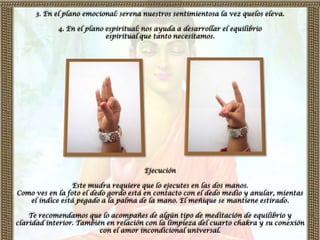 3. En el plano emocional: serena nuestros sentimientosa la vez quelos eleva.

            4. En el plano espiritual: nos ayuda a desarrollar el equilibrio
                           espiritual que tanto necesitamos.




                                       Ejecución

                 Este mudra requiere que lo ejecutes en las dos manos.
Como ves en la foto el dedo gordo está en contacto con el dedo medio y anular, mientas
   el índice está pegado a la palma de la mano. El meñique se mantiene estirado.

    Te recomendamos que lo acompañes de algún tipo de meditación de equilibrio y
claridad interior. También en relación con la limpieza del cuarto chakra y su conexión
                         con el amor incondicional universal.
 
