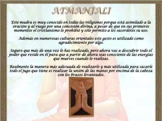 Este mudra es muy conocido en todas las religiones porque está asimilado a la
  oración y al ruego por una concesión divina, a pesar de que en sus primeros
   momentos el cristianismo lo prohibió y sólo permito a los sacerdotes su uso.

     Además en numerosas culturas orientales este gesto es utilizado como
                        agradecimiento por algo.

 Seguro que más de una vez lo has realizado, pero ahora vas a descubrir todo el
poder que reside en él para que a partir de ahora seas consciente de las energías
                         que mueves cuando lo realizas.

Realmente la manera más adecuada de realizarlo y más utilizada para sacarle
todo el jugo que tiene es realizar la unión de las manos por encima de la cabeza
                            con los brazos levantados.
 