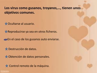 Los virus como gusanos, troyanos,…, tienen unos
objetivos comunes.
Ocultarse al usuario.
Reproducirse ya sea en otros ficheros.
En el caso de los gusanos auto enviarse.
Destrucción de datos.
Obtención de datos personales.
Control remoto de la máquina.
 