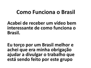 Como Funciona o Brasil
Acabei de receber um vídeo bem
interessante de como funciona o
Brasil.
Eu torço por um Brasil melhor e
achei que era minha obrigação
ajudar a divulgar o trabalho que
está sendo feito por este grupo
 