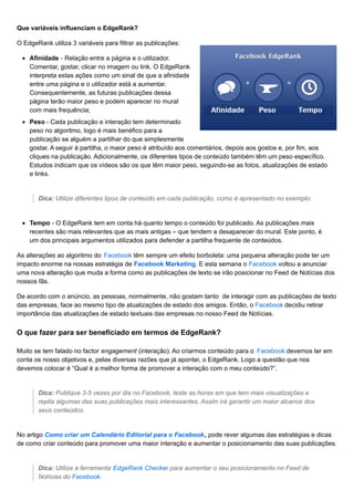 Que variáveis influenciam o EdgeRank?
O EdgeRank utiliza 3 variáveis para filtrar as publicações:
Afinidade - Relação entre a página e o utilizador.
Comentar, gostar, clicar no imagem ou link. O EdgeRank
interpreta estas ações como um sinal de que a afinidade
entre uma página e o utilizador está a aumentar.
Consequentemente, as futuras publicações dessa
página terão maior peso e podem aparecer no mural
com mais frequência;
Peso - Cada publicação e interação tem determinado
peso no algoritmo, logo é mais benéfico para a
publicação se alguém a partilhar do que simplesmente
gostar. A seguir à partilha, o maior peso é atribuído aos comentários, depois aos gostos e, por fim, aos
cliques na publicação. Adicionalmente, os diferentes tipos de conteúdo também têm um peso específico.
Estudos indicam que os vídeos são os que têm maior peso, seguindo-se as fotos, atualizações de estado
e links.
Dica: Utilize diferentes tipos de conteúdo em cada publicação, como é apresentado no exemplo:
Tempo - O EdgeRank tem em conta há quanto tempo o conteúdo foi publicado. As publicações mais
recentes são mais relevantes que as mais antigas – que tendem a desaparecer do mural. Este ponto, é
um dos principais argumentos utilizados para defender a partilha frequente de conteúdos.
As alterações ao algoritmo do Facebook têm sempre um efeito borboleta: uma pequena alteração pode ter um
impacto enorme na nossas estratégia de Facebook Marketing. E esta semana o Facebook voltou a anunciar
uma nova alteração que muda a forma como as publicações de texto se irão posicionar no Feed de Notícias dos
nossos fãs.
De acordo com o anúncio, as pessoas, normalmente, não gostam tanto de interagir com as publicações de texto
das empresas, face ao mesmo tipo de atualizações de estado dos amigos. Então, o Facebook decidiu retirar
importância das atualizações de estado textuais das empresas no nosso Feed de Notícias.
O que fazer para ser beneficiado em termos de EdgeRank?
Muito se tem falado no factor engagement (interação). Ao criarmos conteúdo para o Facebook devemos ter em
conta os nosso objetivos e, pelas diversas razões que já apontei, o EdgeRank. Logo a questão que nos
devemos colocar é “Qual é a melhor forma de promover a interação com o meu conteúdo?”.
Dica: Publique 3-5 vezes por dia no Facebook, teste as horas em que tem mais visualizações e
repita algumas das suas publicações mais interessantes. Assim irá garantir um maior alcance dos
seus conteúdos.
No artigo Como criar um Calendário Editorial para o Facebook, pode rever algumas das estratégias e dicas
de como criar conteúdo para promover uma maior interação e aumentar o posicionamento das suas publicações.
Dica: Utilize a ferramenta EdgeRank Checker para aumentar o seu posicionamento no Feed de
Notícias do Facebook.
 