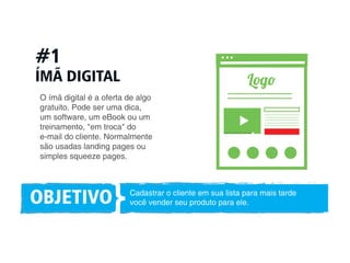 #1 
ÍMÃ DIGITAL 
Log 
O ímã digital é a oferta de algo 
gratuito. Pode ser uma dica, 
um software, um eBook ou um 
treinamento, em troca do 
e-mail do cliente. Normalmente 
são usadas landing pages ou 
simples squeeze pages. 
OBJETIVO Cadastrar o cliente em sua lista para mais tarde 
você vender seu produto para ele. } 
 