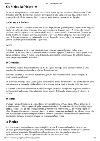 17Física na Escola, v. 2, n. 2, 2001 Abrindo o olho
laser estão “torneando” a córnea para
eliminar o uso de lentes corretivas.
O cristalino é uma lente biconvexa
convergente que, ao contrário das len-
tes utilizadas nas máquinas fotográ-
ficas, possui curvatura variável. É
formado por várias camadas trans-
parentes que deslizam umas sobre as
outras. Ele se encontra preso por for-
tes ligamentos aos músculos ciliares,
que controlam sua curvatura, varian-
do sua distância focal. Isto permite ao
olho focalizar sobre a retina a imagem
de objetos a grandes ou pequenas
distâncias. O processo de mudança de
curvatura é chamado de acomodação.
O olho normal consegue, por meio da
acomodação, observar objetos a partir
de 25 cm de distância. Com o avanço
da idade, a perda dessa flexibilidade
limita o poder de focalização do olho,
ocorrendo a conhecida “vista cansa-
da”, tecnicamente conhecida como
presbiopia.
Para tirar uma foto, procuramos
segurar a máquina fotográfica com
a maior firmeza possível. No entanto,
o olho, ao observar algo, não fica pa-
rado. Pequenos movimentos trêmulos
ocorrem involuntariamente. Esses
movimentos imperceptíveis têm duas
funções. Primeiro, evitam que uma
mesma região da retina fique exposta
por um longo período a uma luz
intensa. Se isto acontecesse, as células
fotorreceptoras perderiam tempo-
rariamente a sua sensibilidade. Se-
gundo, permitem que a imagem que
recai sobre o ponto cego da retina, re-
gião de convergência dos nervos ópti-
cos e, portanto, insensível à luz, seja
captada por células sensíveis adja-
centes.
Suas debilidades
Os olhos, chamados por alguns
filósofos de janela da alma, nem
sempre retratam o mundo exterior
com fidelidade. O homem, no seu eter-
no desejo de conhecer melhor o mun-
do, procurou desde há muitos séculos,
encontrar, quando preciso, uma ma-
neira de “consertar” essa importante
via de acesso à realidade externa.
Assim surgiram os óculos.
Apesar da tremenda importância
que os óculos têm, principalmente
para quem os utiliza, não se sabe ao
certo quem os inventou. Marco Polo
relata a sua existência na China já em
1270. Porém, os chineses afirmam
que os óculos têm origem árabe. Os
primeiros óculos eram feitos a partir
de lentes convergentes para a correção
da presbiopia. Os míopes tiveram ain-
da que esperar quase 300 anos para
terem a vista corrigida.
Os primeiros óculos não eram co-
mo os de hoje, com hastes que se do-
bram e se apoiam sobre as orelhas.
Este só apareceram no século XVIII.
Também não havia muita ciência
envolvida na escolha da lente apro-
priada. Era necessário tentar uma
lente após outra, até achar a que mais
conviesse.
Hoje em dia, os oftalmologistas
sabem com precisão qual o grau da
lente necessária para corrigir a visão.
O grau da lente é dado em dioptrias,
que é numericamente igual ao inverso
da sua distância focal em metros. Será
negativo se a lente for divergente (bor-
das espessas e região central delgada).
Será positivo se a lente for convergente
(bordas delgadas e região central
espessa).
O míope possui o globo ocular
alongado. Conseqüentemente, a ima-
gem se forma antes da retina. É capaz
de enxergar nitidamente apenas obje-
tos muito próximos. Para que a ima-
gem se forme corretamente sobre a
retina, é preciso diminuir a conver-
gência dos raios luminosos. Por isso,
o míope utiliza lentes divergentes.
Para o hipermétrope, que possui
o globo ocular menos profundo que
o normal, a imagem se forma depois
da retina. Assim, para aumentar a
convergência dos raios, os hipermé-
tropes usam lentes convergentes. Sem
elas, apenas objetos distantes são vis-
tos com nitidez.
Já os astigmatas possuem um de-
feito na córnea. Esse defeito impossi-
bilita a formação de imagens nítidas,
independentemente da distância do
objeto. Isso ocorre por que a córnea
não apresenta uma curvatura esfé-
rica. A córnea do astigmata parece
com uma bola de rugby ou de futebol
americano, sendo portanto incapaz de
formar uma imagem pontual a partir
de um objeto pontual. A palavra as-
tigmatismo, derivada do grego (a =
não, stigma = ponto), indica essa
incapacidade.
Instruções para dissecar um
olho de boi
O olho de boi possui várias seme-
lhanças com o olho humano e a sua
observação pode ajudar muito o
entendimento de como o nosso pró-
prio olho funciona. Se você não é da
área de biológicas e nunca dissecou
nada, não se assuste; o que a princípio
pode parecer repugnante se converte
rapidamente em uma atividade fasci-
nante.
Material
• Bandeja ou prato fundo descar-
tável
• Pinças (duas)
• Bisturi, estilete ou uma pequena
tesoura
• Olho de boi (procure junto ao
açougueiro ou em um abatedouro)
Procedimento
1. Retire o excesso de gordura e
músculos que existe em torno do
olho. A gordura serve de proteção ao
olho contra impactos. Os músculos
são responsáveis pela sua movimen-
tação. O olho do boi possui apenas 4
músculos, enquanto que o do ser
humano possui 6. Quando queremos
ver um objeto com mais detalhes,
posicionamos o nosso olho de forma
que a imagem se forme sobre uma
região da retina chamada fóvea. Nessa
região, a densidade de células nervosas
é maior, permitindo uma visão com
maior nitidez.
2. Retire a córnea. Podemos perce-
ber a existência da nossa própria cór-
nea da seguinte maneira: feche o olho,
coloque o dedo sobre a pálpebra e
movimente o olho de um lado para
outro. Você perceberá uma protube-
rância.
Ao cortar a córnea, você notará
que um líquido chamado humor
aquoso sai de dentro dela. Esse líquido
mantém a pressão que dá a forma à
 