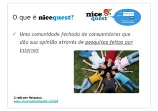 O que é nicequest?

   Uma comunidade fechada de consumidores que
   dão sua opinião através de pesquisas feitas por
   internet




Criado por Netquest:
www.solucionesnetquest.com/pt
 
