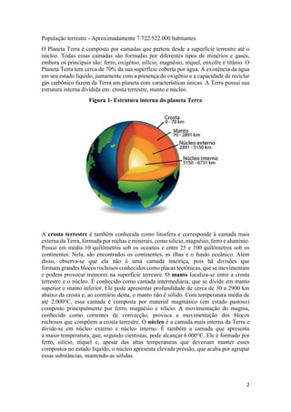 2
População terrestre - Aproximadamente 7.722.522.000 habitantes
O Planeta Terra é composto por camadas que partem desde a superfície terrestre até o
núcleo. Todas essas camadas são formadas por diferentes tipos de minérios e gases,
embora os principais são: ferro, oxigênio, silício, magnésio, níquel, enxofre e titânio. O
Planeta Terra tem cerca de 70% da sua superfície coberta por água. A existência da água
em seu estado líquido, juntamente com a presença do oxigênio e a capacidade de reciclar
gás carbônico fazem da Terra um planeta com características únicas. A Terra possui sua
estrutura interna dividida em: crosta terrestre, manto e núcleo.
Figura 1- Estrutura interna do planeta Terra
A crosta terrestre é também conhecida como litosfera e corresponde à camada mais
externa da Terra, formada por rochas e minerais, como silício, magnésio, ferro e alumínio.
Possui em média 10 quilômetros sob os oceanos e entre 25 e 100 quilômetros sob os
continentes. Nela, são encontrados os continentes, as ilhas e o fundo oceânico. Além
disso, observa-se que ela não é uma camada inteiriça, pois há divisões que
formam grandes blocos rochosos conhecidos como placas tectônicas, que se movimentam
e podem provocar tremores na superfície terrestre. O manto localiza-se entre a crosta
terrestre e o núcleo. É conhecido como camada intermediária, que se divide em manto
superior e manto inferior. Ele pode apresentar profundidade de cerca de 30 a 2900 km
abaixo da crosta e, ao contrário desta, o manto não é sólido. Com temperatura média de
até 2.000°C, essa camada é composta por material magmático (em estado pastoso)
composto principalmente por ferro, magnésio e silício. A movimentação do magma,
conhecida como correntes de convecção, provoca a movimentação dos blocos
rochosos que compõem a crosta terrestre. O núcleo é a camada mais interna da Terra e
divide-se em núcleo externo e núcleo interno. É também a camada que apresenta
a maior temperatura, que, segundo cientistas, pode alcançar 6.000°C. Ele é formado por
ferro, silício, níquel e, apesar das altas temperaturas que deveriam manter esses
compostos no estado líquido, o núcleo apresenta elevada pressão, que acaba por agrupar
essas substâncias, mantendo-as sólidas.
 