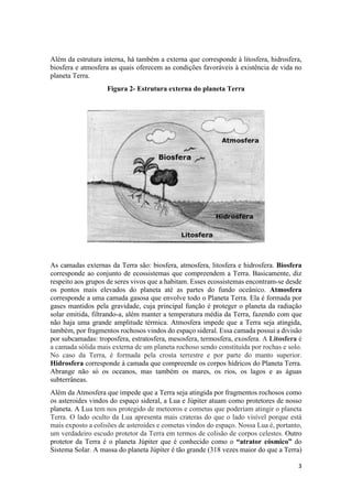 3
Além da estrutura interna, há também a externa que corresponde à litosfera, hidrosfera,
biosfera e atmosfera as quais oferecem as condições favoráveis à existência de vida no
planeta Terra.
Figura 2- Estrutura externa do planeta Terra
As camadas externas da Terra são: biosfera, atmosfera, litosfera e hidrosfera. Biosfera
corresponde ao conjunto de ecossistemas que compreendem a Terra. Basicamente, diz
respeito aos grupos de seres vivos que a habitam. Esses ecossistemas encontram-se desde
os pontos mais elevados do planeta até as partes do fundo oceânico. Atmosfera
corresponde a uma camada gasosa que envolve todo o Planeta Terra. Ela é formada por
gases mantidos pela gravidade, cuja principal função é proteger o planeta da radiação
solar emitida, filtrando-a, além manter a temperatura média da Terra, fazendo com que
não haja uma grande amplitude térmica. Atmosfera impede que a Terra seja atingida,
também, por fragmentos rochosos vindos do espaço sideral. Essa camada possui a divisão
por subcamadas: troposfera, estratosfera, mesosfera, termosfera, exosfera. A Litosfera é
a camada sólida mais externa de um planeta rochoso sendo constituída por rochas e solo.
No caso da Terra, é formada pela crosta terrestre e por parte do manto superior.
Hidrosfera corresponde à camada que compreende os corpos hídricos do Planeta Terra.
Abrange não só os oceanos, mas também os mares, os rios, os lagos e as águas
subterrâneas.
Além da Atmosfera que impede que a Terra seja atingida por fragmentos rochosos como
os asteroides vindos do espaço sideral, a Lua e Júpiter atuam como protetores de nosso
planeta. A Lua tem nos protegido de meteoros e cometas que poderiam atingir o planeta
Terra. O lado oculto da Lua apresenta mais crateras do que o lado visível porque está
mais exposto a colisões de asteroides e cometas vindos do espaço. Nossa Lua é, portanto,
um verdadeiro escudo protetor da Terra em termos de colisão de corpos celestes. Outro
protetor da Terra é o planeta Júpiter que é conhecido como o “atrator cósmico” do
Sistema Solar. A massa do planeta Júpiter é tão grande (318 vezes maior do que a Terra)
 