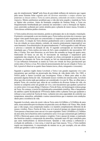 4
que ele simplesmente “atrai” pela força de gravidade milhares de meteoros que vagam
pelo nosso Sistema Solar sugando para ele diversos asteroides e corpos celestes que
poderiam se chocar contra a Terra ou outros planetas, reduzindo em muito o número de
impactos. Muitos astrônomos acreditam que a vida não teria surgido e mantida na Terra
se Júpiter não existisse. Antes da formação completa do Sistema Solar, a Terra era
frequentemente bombardeada por centenas de asteroides e com a formação de Júpiter,
esses asteroides acabaram por serem atraídos para o planeta de maior massa, livrando a
Terra dessas solitárias pedras cósmicas.
A Terra realiza diversos movimentos, porém os principais são os de rotação e translação.
O primeiro corresponde a um movimento que a Terra realiza em torno de si mesma e que
requer vinte quatro horas para ser concretizado e é responsável pelo surgimento dos dias
e das noites. A rotação da Terra diminui gradualmente com o aumento da distância da
Lua em relação ao nosso planeta, contudo, de maneira praticamente imperceptível aos
seres humanos. Essa diminuição é de aproximadamente 17 milissegundos a cada 100 anos
e provoca o aumento da duração do dia. O segundo corresponde ao movimento de
translação que a Terra realiza em torno do Sol e para completá-lo são necessários 365
dias e 6 horas. Nos anos bissextos, as seis horas são somadas ao longo de quatro anos,
totalizando 24 horas ou um dia. O movimento de translação é responsável pelo
surgimento das estações do ano. Essa variação no clima corresponde às posições mais
próximas ou distantes da Terra em relação ao Sol em determinados períodos do ano.
A Lua influencia fortemente as marés na Terra em virtude da força gravitacional que
existe entre a Terra e a Lua. Por conta do posicionamento da Lua em relação à Terra e ao
Sol, é possível observar as quatro fases lunares (nova, cheia, minguante e crescente).
Segundo o químico inglês James Lovelock a Terra é um grande organismo vivo com
mecanismos que auxiliam na preservação das formas de vida dentro dela. Em 1969, a
NASA pediu a James Lovelock que investigasse Vênus e Marte para saber se eles
possuíam alguma forma de vida. Analisando nossos vizinhos do sistema solar, Lovelock
disse que não existia nada que pudesse ser considerado vivo por lá. Mas, ao olhar para a
própria Terra, ele concluiu que, além de ser residência de diversas formas de vida, ela
mesma se comporta como um grande ser vivo, com mecanismos que ajudam a preservar
os outros seres vivos que abriga. E batizou a Terra de Gaia, em homenagem à deusa grega
da Terra. No começo, a teoria foi rejeitada pela comunidade científica. Mas o lançamento
de satélites a partir da década de 1970 trouxe dados sobre o planeta Terra que ajudaram a
reforçar a tese central da Teoria de Gaia: o planeta tem uma capacidade de controlar sua
temperatura, atmosfera, salinidade e outras características que o mantem com condições
ideais para a existência da vida.
Segundo Lovelock, antes de existir vida na Terra entre 4,6 bilhões a 3,8 bilhões de anos
atrás, nossa atmosfera provavelmente era parecida com a de Marte e de Vênus. Mas, desde
que a vida surgiu, essa composição mudou e se mantém completamente diferente da de
nossos vizinhos. Para a Teoria de Gaia, isso só é possível porque em algum momento a
Terra passou a funcionar como um ser vivo auto-regulador. Entre 3,8 bilhões a 2,3 bilhões
de anos atrás, havia bactérias entre os primeiros seres vivos que consumiam gás carbônico
(CO2) e liberavam gases como metano e oxigênio. Com o passar do tempo, a respiração
das bactérias mudou a composição da atmosfera, injetando mais O2 que contribuiu para
que seres multicelulares se desenvolvessem. Quando a vida começa a influenciar a
evolução do ambiente, e vice-versa, é sinal de que Gaia nasceu. Viva, a Terra também
regula sua temperatura, A concentração de metano no ar, por exemplo, cria um efeito
estufa que garante o calor no planeta.
 