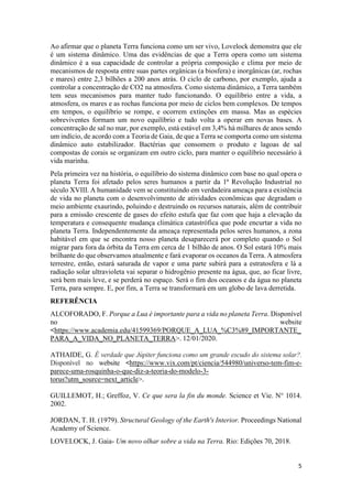 5
Ao afirmar que o planeta Terra funciona como um ser vivo, Lovelock demonstra que ele
é um sistema dinâmico. Uma das evidências de que a Terra opera como um sistema
dinâmico é a sua capacidade de controlar a própria composição e clima por meio de
mecanismos de resposta entre suas partes orgânicas (a biosfera) e inorgânicas (ar, rochas
e mares) entre 2,3 bilhões a 200 anos atrás. O ciclo de carbono, por exemplo, ajuda a
controlar a concentração de CO2 na atmosfera. Como sistema dinâmico, a Terra também
tem seus mecanismos para manter tudo funcionando. O equilíbrio entre a vida, a
atmosfera, os mares e as rochas funciona por meio de ciclos bem complexos. De tempos
em tempos, o equilíbrio se rompe, e ocorrem extinções em massa. Mas as espécies
sobreviventes formam um novo equilíbrio e tudo volta a operar em novas bases. A
concentração de sal no mar, por exemplo, está estável em 3,4% há milhares de anos sendo
um indício, de acordo com a Teoria de Gaia, de que a Terra se comporta como um sistema
dinâmico auto estabilizador. Bactérias que consomem o produto e lagoas de sal
compostas de corais se organizam em outro ciclo, para manter o equilíbrio necessário à
vida marinha.
Pela primeira vez na história, o equilíbrio do sistema dinâmico com base no qual opera o
planeta Terra foi afetado pelos seres humanos a partir da 1ª Revolução Industrial no
século XVIII. A humanidade vem se constituindo em verdadeira ameaça para a existência
de vida no planeta com o desenvolvimento de atividades econômicas que degradam o
meio ambiente exaurindo, poluindo e destruindo os recursos naturais, além de contribuir
para a emissão crescente de gases do efeito estufa que faz com que haja a elevação da
temperatura e consequente mudança climática catastrófica que pode encurtar a vida no
planeta Terra. Independentemente da ameaça representada pelos seres humanos, a zona
habitável em que se encontra nosso planeta desaparecerá por completo quando o Sol
migrar para fora da órbita da Terra em cerca de 1 bilhão de anos. O Sol estará 10% mais
brilhante do que observamos atualmente e fará evaporar os oceanos da Terra. A atmosfera
terrestre, então, estará saturada de vapor e uma parte subirá para a estratosfera e lá a
radiação solar ultravioleta vai separar o hidrogênio presente na água, que, ao ficar livre,
será bem mais leve, e se perderá no espaço. Será o fim dos oceanos e da água no planeta
Terra, para sempre. E, por fim, a Terra se transformará em um globo de lava derretida.
REFERÊNCIA
ALCOFORADO, F. Porque a Lua é importante para a vida no planeta Terra. Disponível
no website
<https://www.academia.edu/41599369/PORQUE_A_LUA_%C3%89_IMPORTANTE_
PARA_A_VIDA_NO_PLANETA_TERRA>. 12/01/2020.
ATHAIDE, G. É verdade que Júpiter funciona como um grande escudo do sistema solar?.
Disponível no website <https://www.vix.com/pt/ciencia/544980/universo-tem-fim-e-
parece-uma-rosquinha-o-que-diz-a-teoria-do-modelo-3-
torus?utm_source=next_article>.
GUILLEMOT, H.; Greffoz, V. Ce que sera la fin du monde. Science et Vie. N° 1014.
2002.
JORDAN, T. H. (1979). Structural Geology of the Earth's Interior. Proceedings National
Academy of Science.
LOVELOCK, J. Gaia- Um novo olhar sobre a vida na Terra. Rio: Edições 70, 2018.
 