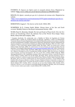 6
OVERBYE, D. Impacto em Júpiter pode ter poupado planeta Terra. Disponível no
website <https://www1.folha.uol.com.br/fsp/newyorktimes/ny1008200914.htm>.
RINCON, M. Júpiter: entenda por que ele é o faxineiro do sistema solar. Disponível no
website
<https://www.megacurioso.com.br/astronomia/35797-jupiter-entenda-por-que-ele-e-o-
faxineiro-do-sistema-solar.htm>.
ROBERTSON, Eugene C. The Interior of the Earth. USGS, 2001.
SCHRÖDER, K.-P.; Connon Smith, Robert. Distant future of the Sun and Earth
revisited. Monthly Notices of the Royal Astronomical Society. 2008.
WARD, Peter D.; Brownlee, Donald. The Life and Death of Planet Earth: How the New
Science of Astrobiology Charts the Ultimate Fate of Our World. Nova Iorque: Times
Books, Henry Holt and Company. 2002.
* Fernando Alcoforado, 80, condecorado com a Medalha do Mérito da Engenharia do Sistema
CONFEA/CREA, membro da Academia Baiana de Educação, engenheiro e doutor em Planejamento
Territorial e Desenvolvimento Regional pela Universidade de Barcelona, professor universitário e consultor
nas áreas de planejamento estratégico, planejamento empresarial, planejamento regional e planejamento de
sistemas energéticos, é autor dos livros Globalização (Editora Nobel, São Paulo, 1997), De Collor a FHC-
O Brasil e a Nova (Des)ordem Mundial (Editora Nobel, São Paulo, 1998), Um Projeto para o Brasil
(Editora Nobel, São Paulo, 2000), Os condicionantes do desenvolvimento do Estado da Bahia (Tese de
doutorado. Universidade de Barcelona,http://www.tesisenred.net/handle/10803/1944, 2003), Globalização
e Desenvolvimento (Editora Nobel, São Paulo, 2006), Bahia- Desenvolvimento do Século XVI ao Século
XX e Objetivos Estratégicos na Era Contemporânea (EGBA, Salvador, 2008), The Necessary Conditions
of the Economic and Social Development- The Case of the State of Bahia (VDM Verlag Dr. Müller
Aktiengesellschaft & Co. KG, Saarbrücken, Germany, 2010), Aquecimento Global e Catástrofe Planetária
(Viena- Editora e Gráfica, Santa Cruz do Rio Pardo, São Paulo, 2010), Amazônia Sustentável- Para o
progresso do Brasil e combate ao aquecimento global (Viena- Editora e Gráfica, Santa Cruz do Rio Pardo,
São Paulo, 2011), Os Fatores Condicionantes do Desenvolvimento Econômico e Social (Editora CRV,
Curitiba, 2012), Energia no Mundo e no Brasil- Energia e Mudança Climática Catastrófica no Século XXI
(Editora CRV, Curitiba, 2015), As Grandes Revoluções Científicas, Econômicas e Sociais que Mudaram o
Mundo (Editora CRV, Curitiba, 2016), A Invenção de um novo Brasil (Editora CRV, Curitiba, 2017),
Esquerda x Direita e a sua convergência (Associação Baiana de Imprensa, Salvador, 2018, em co-autoria)
e Como inventar o futuro para mudar o mundo (Editora CRV, Curitiba, 2019).
 