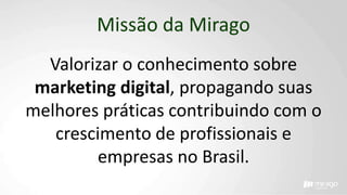 Missão da Mirago
Valorizar o conhecimento sobre
marketing digital, propagando suas
melhores práticas contribuindo com o
crescimento de profissionais e
empresas no Brasil.
 