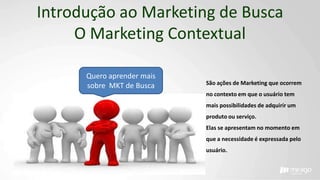 Introdução ao Marketing de Busca
O Marketing Contextual
São ações de Marketing que ocorrem
no contexto em que o usuário tem
mais possibilidades de adquirir um
produto ou serviço.
Elas se apresentam no momento em
que a necessidade é expressada pelo
usuário.
Quero aprender mais
sobre MKT de Busca
 