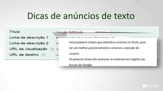 Dicas de anúncios de texto
Inclua palavra-chaves que ativarão o anúncio no título, para
ter um melhor posicionamento e chamar a atenção do
usuário.
As palavras chave dos anúncios se mostram em negrito nas
buscas do Google.
 