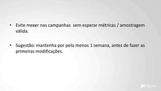 • Evite mexer nas campanhas sem esperar métricas / amostragem
válida.
• Sugestão: mantenha por pelo menos 1 semana, antes de fazer as
primeiras modificações.
 