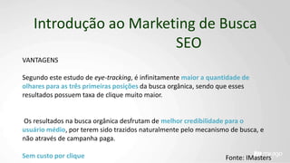 Introdução ao Marketing de Busca
SEO
VANTAGENS
Segundo este estudo de eye-tracking, é infinitamente maior a quantidade de
olhares para as três primeiras posições da busca orgânica, sendo que esses
resultados possuem taxa de clique muito maior.
Os resultados na busca orgânica desfrutam de melhor credibilidade para o
usuário médio, por terem sido trazidos naturalmente pelo mecanismo de busca, e
não através de campanha paga.
Sem custo por clique Fonte: IMasters
 
