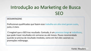 Introdução ao Marketing de Busca
SEO
DESVANTAGENS
Profissionais qualificados que fazem esse trabalho em alto nível geram custo,
justo, é claro.
É inegável que o SEO traz resultado. Contudo, é um processo longo e trabalhoso,
que pode trazer resultados em semanas ou até meses. Pouco recomendado
quando se precisa de resultado imediato, como em hot sites sazonais ou
promoções relâmpago.
Fonte: IMasters
 