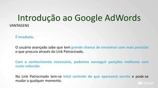 Introdução ao Google AdWords
VANTAGENS
É imediato.
O usuário avançado sabe que tem grande chance de encontrar com mais precisão
o que procura através do Link Patrocinado.
Com o conhecimento necessário, podemos conseguir posições melhores com
custo reduzido.
No Link Patrocinado tem-se total controle do que aparecerá escrito e pode-se
mudar a qualquer momento.
 