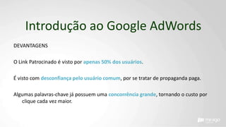 Introdução ao Google AdWords
DEVANTAGENS
O Link Patrocinado é visto por apenas 50% dos usuários.
É visto com desconfiança pelo usuário comum, por se tratar de propaganda paga.
Algumas palavras-chave já possuem uma concorrência grande, tornando o custo por
clique cada vez maior.
 