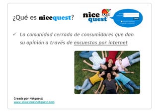 ¿Qué es nicequest?

   La comunidad cerrada de consumidores que dan
   su opinión a través de encuestas por internet




Creada por Netquest:
www.solucionesnetquest.com
 
