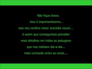 Não fique bravo.

        Isso é importantíssimo...

isso nos confere maior precisão visual....

  é assim que conseguimos perceber

 mais detalhes em todas as paisagens

      que nos rodeiam dia-a-dia...

    mais contraste entre as cores....
 