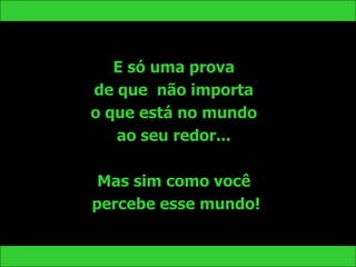 E só uma prova
de que não importa
o que está no mundo
   ao seu redor...

 Mas sim como você
percebe esse mundo!
 