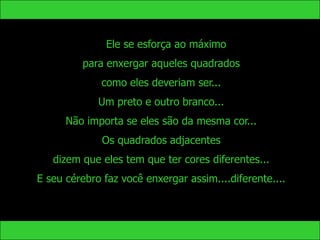 Ele se esforça ao máximo
         para enxergar aqueles quadrados
              como eles deveriam ser...
             Um preto e outro branco...
      Não importa se eles são da mesma cor...
              Os quadrados adjacentes
   dizem que eles tem que ter cores diferentes...
E seu cérebro faz você enxergar assim....diferente....
 