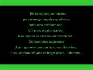 Ele se esforça ao máximo 
para enxergar aqueles quadrados 
como eles deveriam ser... 
Um preto e outro branco... 
Não importa se eles são da mesma cor... 
Os quadrados adjacentes 
dizem que eles tem que ter cores diferentes... 
E seu cérebro faz você enxergar assim....diferente.... 
 