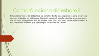 Como funciona slideshare?
El funcionamiento de Slideshare es sencillo. Basta con registrarse para crear una
cuenta, y tendrás un slidespace (espacio personal) donde subir las presentaciones.
Los archivos compatibles son los Power Point (ppt, pps, pot), Open Office (odp), y
PDF. El tamaño máximo que permite por archivo es de 100Mb.
 