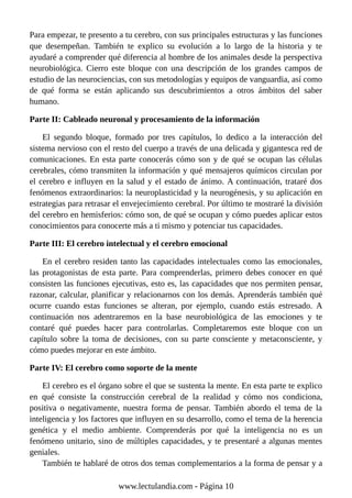 Para empezar, te presento a tu cerebro, con sus principales estructuras y las funciones
que desempeñan. También te explico su evolución a lo largo de la historia y te
ayudaré a comprender qué diferencia al hombre de los animales desde la perspectiva
neurobiológica. Cierro este bloque con una descripción de los grandes campos de
estudio de las neurociencias, con sus metodologías y equipos de vanguardia, así como
de qué forma se están aplicando sus descubrimientos a otros ámbitos del saber
humano.
Parte II: Cableado neuronal y procesamiento de la información
El segundo bloque, formado por tres capítulos, lo dedico a la interacción del
sistema nervioso con el resto del cuerpo a través de una delicada y gigantesca red de
comunicaciones. En esta parte conocerás cómo son y de qué se ocupan las células
cerebrales, cómo transmiten la información y qué mensajeros químicos circulan por
el cerebro e influyen en la salud y el estado de ánimo. A continuación, trataré dos
fenómenos extraordinarios: la neuroplasticidad y la neurogénesis, y su aplicación en
estrategias para retrasar el envejecimiento cerebral. Por último te mostraré la división
del cerebro en hemisferios: cómo son, de qué se ocupan y cómo puedes aplicar estos
conocimientos para conocerte más a ti mismo y potenciar tus capacidades.
Parte III: El cerebro intelectual y el cerebro emocional
En el cerebro residen tanto las capacidades intelectuales como las emocionales,
las protagonistas de esta parte. Para comprenderlas, primero debes conocer en qué
consisten las funciones ejecutivas, esto es, las capacidades que nos permiten pensar,
razonar, calcular, planificar y relacionarnos con los demás. Aprenderás también qué
ocurre cuando estas funciones se alteran, por ejemplo, cuando estás estresado. A
continuación nos adentraremos en la base neurobiológica de las emociones y te
contaré qué puedes hacer para controlarlas. Completaremos este bloque con un
capítulo sobre la toma de decisiones, con su parte consciente y metaconsciente, y
cómo puedes mejorar en este ámbito.
Parte IV: El cerebro como soporte de la mente
El cerebro es el órgano sobre el que se sustenta la mente. En esta parte te explico
en qué consiste la construcción cerebral de la realidad y cómo nos condiciona,
positiva o negativamente, nuestra forma de pensar. También abordo el tema de la
inteligencia y los factores que influyen en su desarrollo, como el tema de la herencia
genética y el medio ambiente. Comprenderás por qué la inteligencia no es un
fenómeno unitario, sino de múltiples capacidades, y te presentaré a algunas mentes
geniales.
También te hablaré de otros dos temas complementarios a la forma de pensar y a
www.lectulandia.com - Página 10
 
