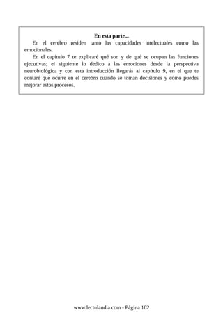 En esta parte...
En el cerebro residen tanto las capacidades intelectuales como las
emocionales.
En el capítulo 7 te explicaré qué son y de qué se ocupan las funciones
ejecutivas; el siguiente lo dedico a las emociones desde la perspectiva
neurobiológica y con esta introducción llegarás al capítulo 9, en el que te
contaré qué ocurre en el cerebro cuando se toman decisiones y cómo puedes
mejorar estos procesos.
www.lectulandia.com - Página 102
 