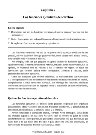 Capítulo 7
Las funciones ejecutivas del cerebro
En este capítulo
Descubrirás qué son las funciones ejecutivas, de qué se ocupan y por qué son tan
importantes
Verás cómo afecta en tu vida cotidiana un mal funcionamiento de estas funciones
Te explicaré cómo puedes mejorarlas y optimizarlas
Las funciones ejecutivas son uno de los pilares de la actividad cotidiana de una
persona, no sólo cuando se le exige productividad, como ocurre en el mundo laboral,
sino también en la vida social y afectiva.
Por ejemplo, cada vez que preparas tu agenda utilizas tus funciones ejecutivas,
igual que cuando te centras en un tema, razonas, estudias, tomas una decisión, das tu
opinión, te relacionas con tus vecinos o vas a comprar un regalo. En todas las
actividades que solemos definir como intelectuales, afectivas y sociales, están
presentes las funciones ejecutivas.
Como son esenciales para resolver problemas, su funcionamiento suele asociarse
a la inteligencia necesaria para establecer rápidamente las relaciones entre los hechos,
comprenderlos y tomar decisiones acertadas. Sin embargo, las funciones ejecutivas
tienen una participación clave en aspectos como la autonomía, el libre pensamiento,
la motivación y las emociones.
Qué son las funciones ejecutivas del cerebro
Las funciones ejecutivas se definen como procesos cognitivos que organizan
pensamientos, ideas y acciones con un fin. Sustentan el intelecto, la personalidad, la
conciencia, la sensibilidad, la conducta social y la empatía.
Parece complicado o demasiado amplio, ¿verdad? No te preocupes. Si has leído
los primeros capítulos de esta obra, ya sabes ¡que tu cerebro no para! Se ocupa
constantemente de lo que piensas, lo que sientes, lo que amas y lo que detestas, lo que
haces bien y lo que haces mal. Por ello, y para abrir este tema tan importante, he
seleccionado definiciones de otros especialistas, a saber:
www.lectulandia.com - Página 103
 