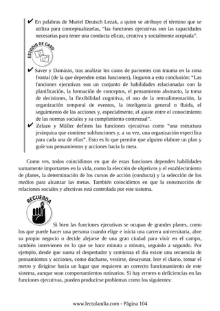 En palabras de Muriel Deutsch Lezak, a quien se atribuye el término que se
utiliza para conceptualizarlas, “las funciones ejecutivas son las capacidades
necesarias para tener una conducta eficaz, creativa y socialmente aceptada”.
Saver y Damásio, tras analizar los casos de pacientes con trauma en la zona
frontal (de la que dependen estas funciones), llegaron a esta conclusión: “Las
funciones ejecutivas son un conjunto de habilidades relacionadas con la
planificación, la formación de conceptos, el pensamiento abstracto, la toma
de decisiones, la flexibilidad cognitiva, el uso de la retroalimentación, la
organización temporal de eventos, la inteligencia general o fluida, el
seguimiento de las acciones y, especialmente, el ajuste entre el conocimiento
de las normas sociales y su cumplimiento contextual”.
Zelazo y Müller definen las funciones ejecutivas como “una estructura
jerárquica que contiene subfunciones y, a su vez, una organización específica
para cada una de ellas”. Esto es lo que permite que alguien elabore un plan y
guíe sus pensamientos y acciones hacia la meta.
Como ves, todos coincidimos en que de estas funciones dependen habilidades
sumamente importantes en la vida, como la elección de objetivos y el establecimiento
de planes, la determinación de los cursos de acción (conducta) y la selección de los
medios para alcanzar las metas. También coincidimos en que la construcción de
relaciones sociales y afectivas está controlada por este sistema.
Si bien las funciones ejecutivas se ocupan de grandes planes, como
los que puede hacer una persona cuando elige e inicia una carrera universitaria, abre
su propio negocio o decide alejarse de una gran ciudad para vivir en el campo,
también intervienen en lo que se hace minuto a minuto, segundo a segundo. Por
ejemplo, desde que suena el despertador y comienza el día existe una secuencia de
pensamientos y acciones, como ducharse, vestirse, desayunar, leer el diario, tomar el
metro y dirigirse hacia un lugar que requieren un correcto funcionamiento de este
sistema, aunque sean comportamientos rutinarios. Si hay errores o deficiencias en las
funciones ejecutivas, pueden producirse problemas como los siguientes:
www.lectulandia.com - Página 104
 