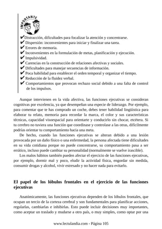 Distracción, dificultades para focalizar la atención y concentrarse.
Dispersión: inconvenientes para iniciar y finalizar una tarea.
Errores de memoria.
Inconvenientes en la formulación de metas, planificación y ejecución.
Impulsividad.
Carencias en la construcción de relaciones afectivas y sociales.
Dificultades para manejar secuencias de información.
Poca habilidad para establecer el orden temporal y organizar el tiempo.
Reducción de la fluidez verbal.
Comportamientos que provocan rechazo social debido a una falta de control
de los impulsos.
Aunque intervienen en la vida afectiva, las funciones ejecutivas se consideran
cognitivas por excelencia, ya que desempeñan una especie de liderazgo. Por ejemplo,
para comentar que te has comprado un coche, debes tener habilidad lingüística para
elaborar tu relato, memoria para recordar la marca, el color y sus características
técnicas, capacidad visoespacial para orientarte y conducirlo sin chocar, etcétera. Si
tu cerebro no tuviera una función que coordinase y controlase a las otras, difícilmente
podrías orientar tu comportamiento hacia una meta.
De hecho, cuando las funciones ejecutivas se alteran debido a una lesión
provocada por un daño físico o una enfermedad, la persona afectada tiene dificultades
en su vida cotidiana porque no puede concentrarse, su comportamiento pasa a ser
errático, incluso puede cambiar su personalidad (normalmente se vuelve irascible).
Los malos hábitos también pueden afectar el ejercicio de las funciones ejecutivas,
por ejemplo, dormir mal y poco, eludir la actividad física, engordar sin medida,
consumir drogas y alcohol, vivir estresado y no hacer nada para evitarlo.
El papel de los lóbulos frontales en el ejercicio de las funciones
ejecutivas
Anatómicamente, las funciones ejecutivas dependen de los lóbulos frontales, que
ocupan un tercio de la corteza cerebral y son fundamentales para planificar acciones,
regularlas, cambiarlas e inhibirlas. Esto puede incluir decisiones muy importantes,
como aceptar un traslado y mudarse a otro país, o muy simples, como optar por una
www.lectulandia.com - Página 105
 