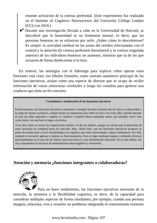 enorme activación de la corteza prefrontal. (Este experimento fue realizado
en el Institute of Cognitive Neuroscience del University College London
[UCL] en 2010.)
Durante una investigación llevada a cabo en la Universidad de Harvard, se
descubrió que la honestidad es un fenómeno natural, es decir, que las
personas honestas no se esfuerzan por serlo. ¿Sabes cómo lo descubrieron?
Es simple: la actividad cerebral en las zonas del cerebro relacionadas con el
control y la atención (la corteza prefrontal dorsolateral y la corteza cingulada
anterior) de los individuos honestos no aumentó, mientras que la de los que
actuaron de forma desho-nesta sí lo hizo.
En síntesis, las analogías con el liderazgo para explicar cómo operan estas
funciones está clara: los lóbulos frontales, como sustrato anatómico principal de las
funciones ejecutivas, actúan como una especie de director que se ocupa de recibir
información de varias estructuras cerebrales y luego las coordina para generar una
conducta que tiene un fin concreto.
Crecimiento y maduración de las funciones ejecutivas
Evolutivamente, las funciones ejecutivas comienzan a emerger durante el primer año de vida y se desarrollan a
lo largo de nuestra existencia, aunque tienen un importante pico entre los seis y los ocho años, período durante
el cual los niños aprenden a regular su conducta y pueden fijarse pequeñas metas, por ejemplo, hacer caer
varios bolos con una bola al jugar a los bolos.
A los doce años ya existe una organización similar a la de los adultos, aunque se calcula que el desarrollo de
estas funciones se completa hacia los dieciséis años. Ahora bien, que las funciones ejecutivas alcancen su
punto de maduración a nivel neurobiológico no significa que estén funcionando a pleno rendimiento. Por ello,
siempre es necesario agilizar y mejorar su funcionamiento. Esto se logra mediante juegos y estímulos diversos
(principalmente en el caso de los niños), ejercicios físicos y una alimentación adecuada. En la vida adulta, son
muy importantes las técnicas de entrenamiento neurocognitivo y emocional.
Atención y memoria ¿funciones integrantes o colaboradoras?
Para un buen rendimiento, las funciones ejecutivas necesitan de la
atención, la memoria y la flexibilidad cognitiva, es decir, de la capacidad para
considerar múltiples aspectos de forma simultánea, por ejemplo, cuando una persona
imagina, relaciona, crea y resuelve un problema integrando el conocimiento existente
www.lectulandia.com - Página 107
 